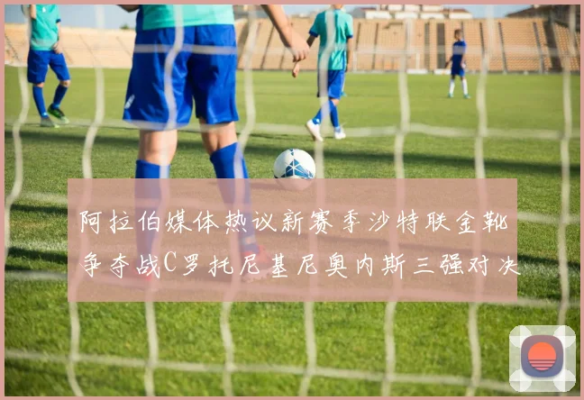 阿拉伯媒体热议新赛季沙特联金靴争夺战C罗托尼基尼奥内斯三强对决