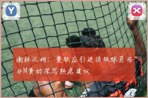 谢林汉姆：曼联应引进顶级球员而非M费的深思熟虑建议