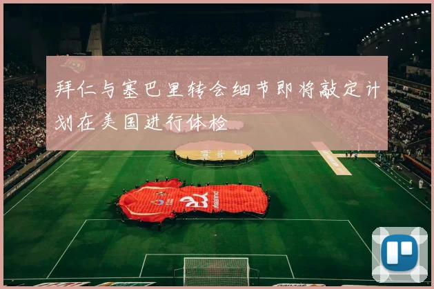 拜仁与塞巴里转会细节即将敲定计划在美国进行体检