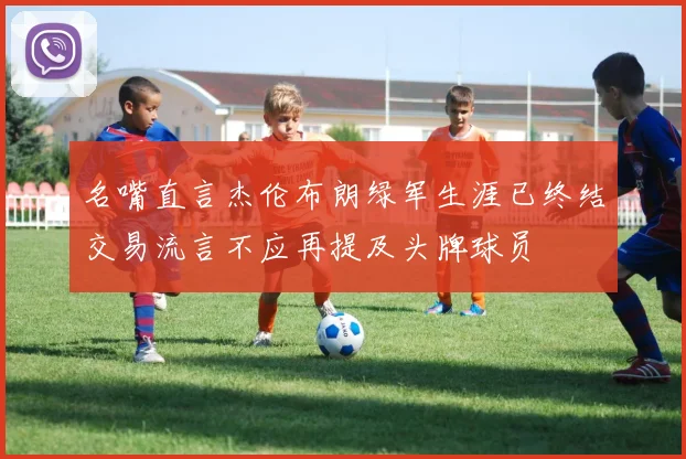 名嘴直言杰伦布朗绿军生涯已终结交易流言不应再提及头牌球员