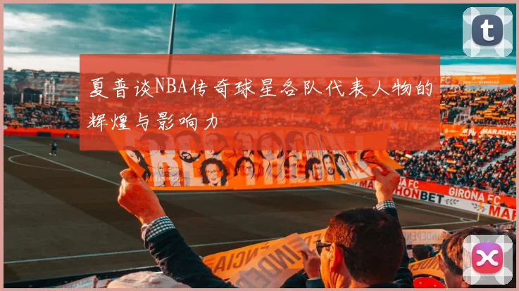 夏普谈NBA传奇球星各队代表人物的辉煌与影响力
