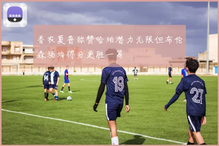 香农夏普称赞哈珀潜力无限但布伦森场均得分更胜一筹