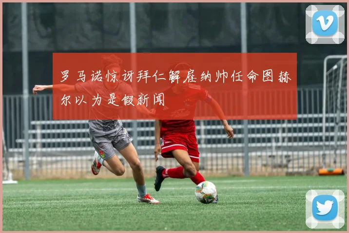 罗马诺惊讶拜仁解雇纳帅任命图赫尔以为是假新闻