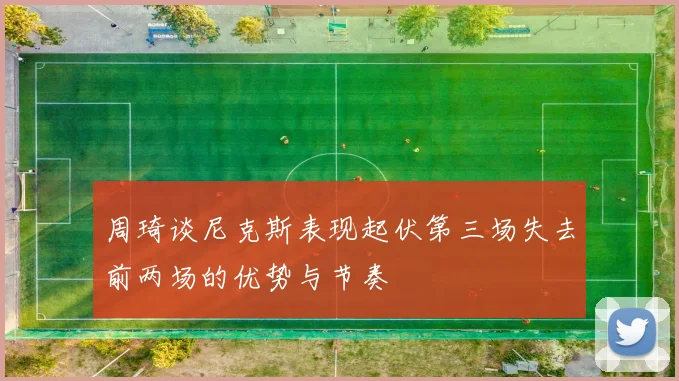 周琦谈尼克斯表现起伏第三场失去前两场的优势与节奏