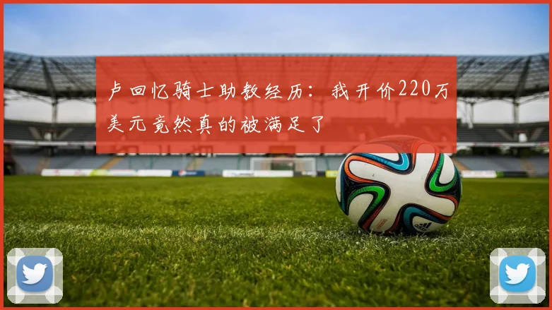 卢回忆骑士助教经历：我开价220万美元竟然真的被满足了