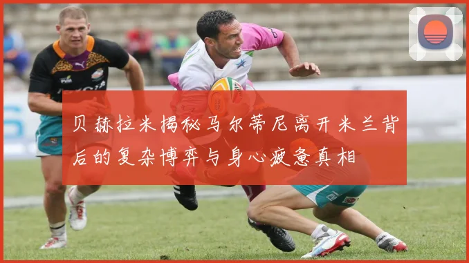 贝赫拉米揭秘马尔蒂尼离开米兰背后的复杂博弈与身心疲惫真相