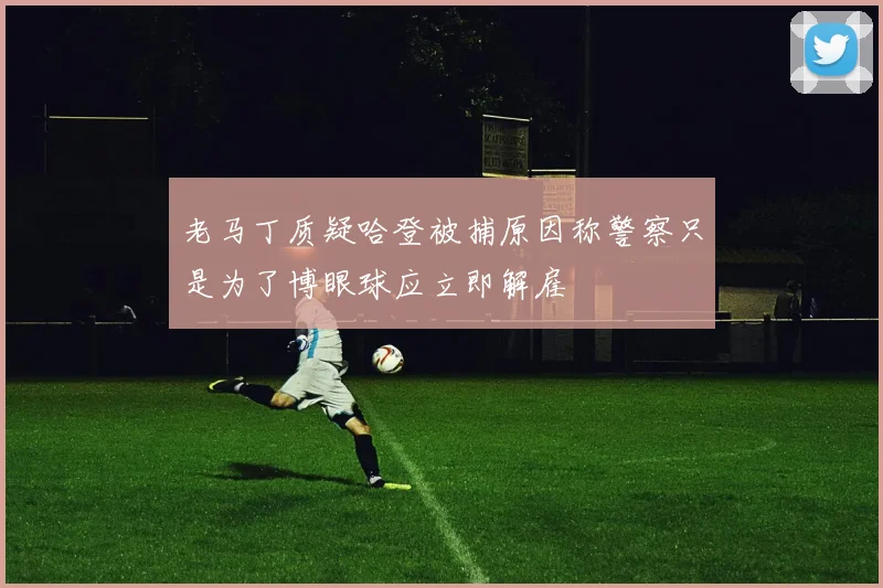 老马丁质疑哈登被捕原因称警察只是为了博眼球应立即解雇