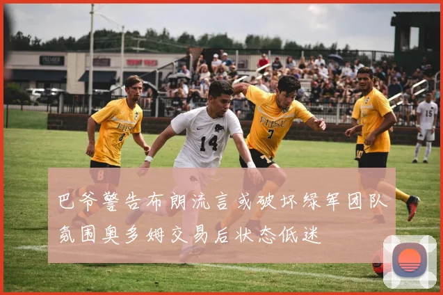 巴爷警告布朗流言或破坏绿军团队氛围奥多姆交易后状态低迷