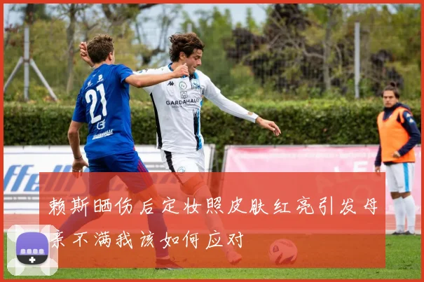 赖斯晒伤后定妆照皮肤红亮引发母亲不满我该如何应对
