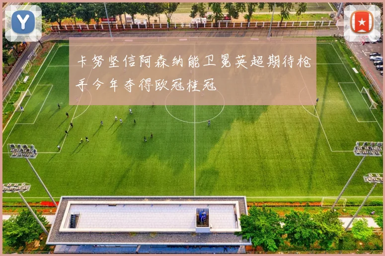卡努坚信阿森纳能卫冕英超期待枪手今年夺得欧冠桂冠
