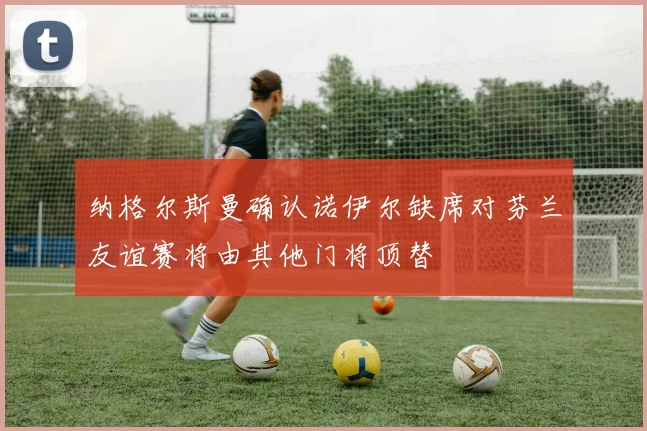 纳格尔斯曼确认诺伊尔缺席对芬兰友谊赛将由其他门将顶替