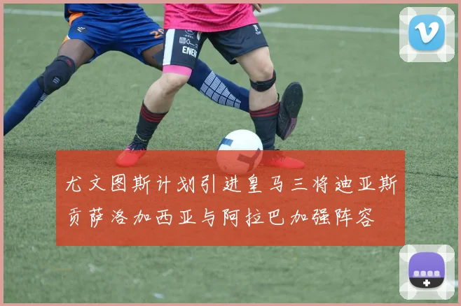 尤文图斯计划引进皇马三将迪亚斯贡萨洛加西亚与阿拉巴加强阵容