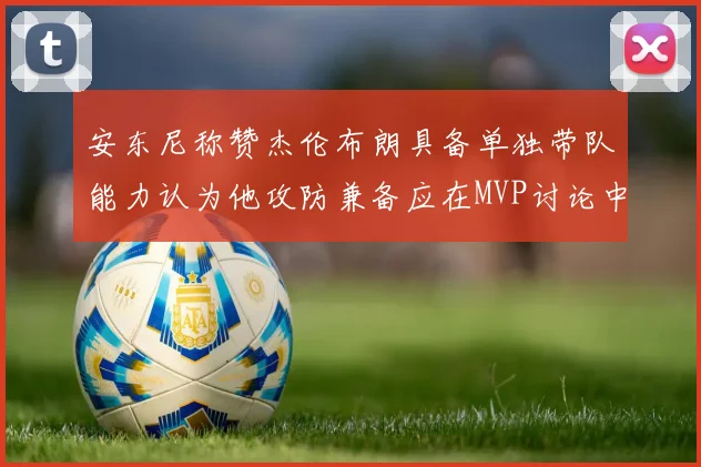 安东尼称赞杰伦布朗具备单独带队能力认为他攻防兼备应在MVP讨论中占有一席之地