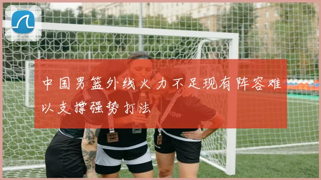 中国男篮外线火力不足现有阵容难以支撑强势打法