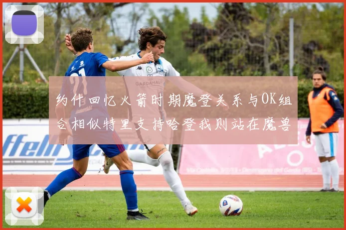 约什回忆火箭时期魔登关系与OK组合相似特里支持哈登我则站在魔兽一边