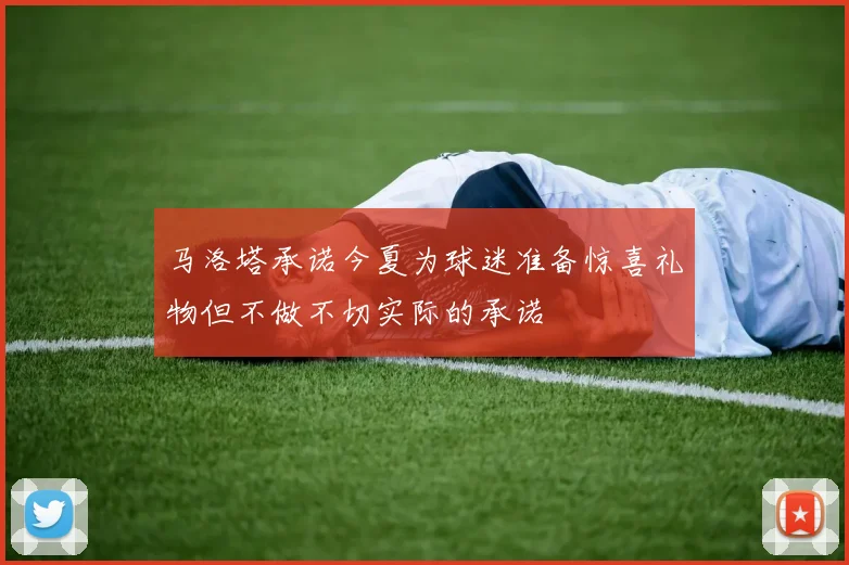 马洛塔承诺今夏为球迷准备惊喜礼物但不做不切实际的承诺