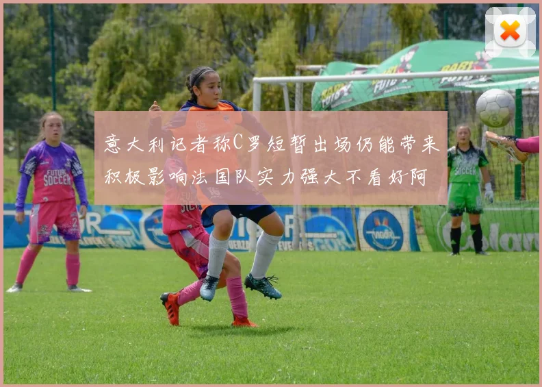 意大利记者称C罗短暂出场仍能带来积极影响法国队实力强大不看好阿根廷表现