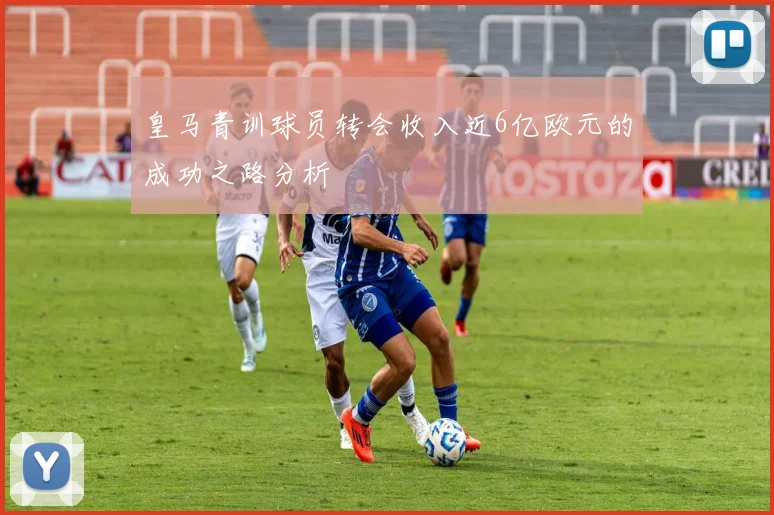 皇马青训球员转会收入近6亿欧元的成功之路分析